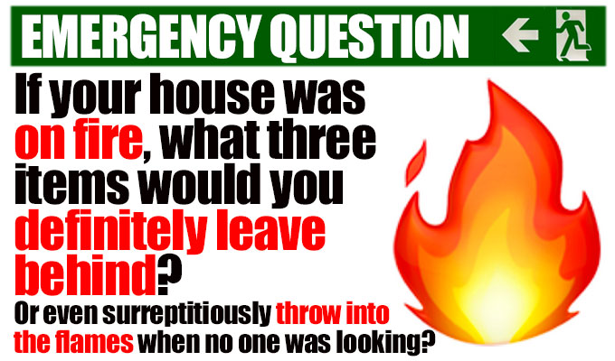 If your house was on fire what three items would you definitely leave behind? | (or even surreptitiously throw into the flames when no one was looking?)