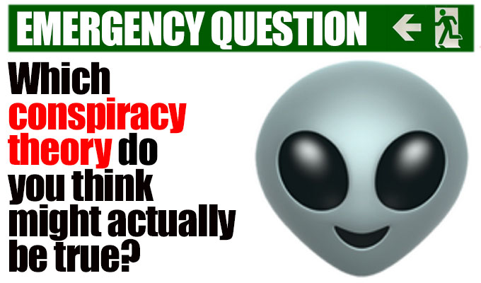 Which conspiracy theory do you think might actually be true? | Come on, one of them must be. And the others were made up just to make that one look just as crazy?
