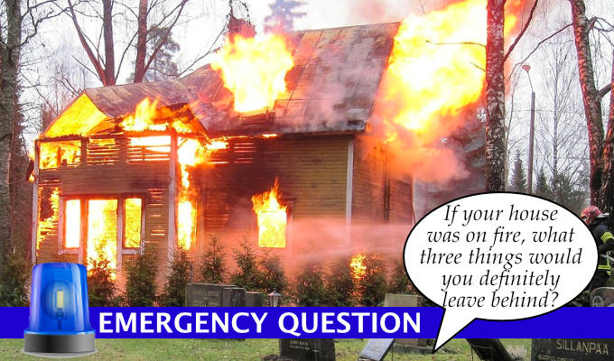 Emergency Question: If your house was on fire what three items would you definitely leave behind? | ...or even surreptitiously throw into the flames when no one was looking
